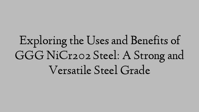 Exploring the Uses and Benefits of GGG NiCr202 Steel: A Strong and Versatile Steel Grade