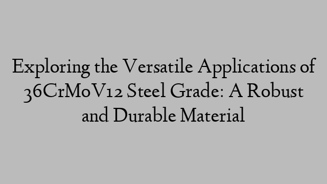 Exploring the Versatile Applications of 36CrMoV12 Steel Grade: A Robust and Durable Material