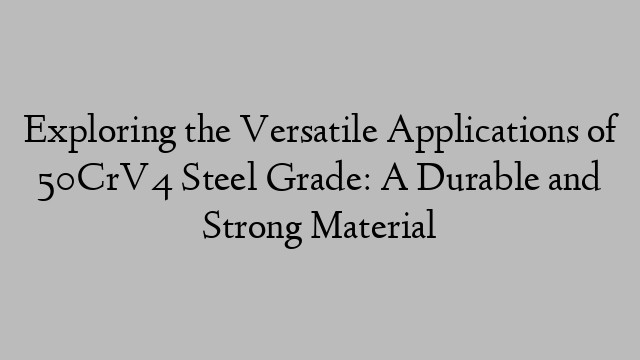 Exploring the Versatile Applications of 50CrV4 Steel Grade: A Durable and Strong Material