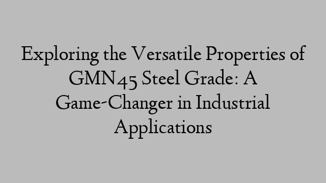 Exploring the Versatile Properties of GMN45 Steel Grade: A Game-Changer in Industrial Applications