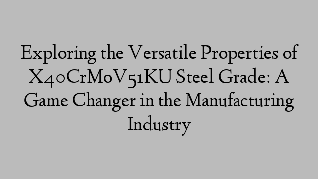 Exploring the Versatile Properties of X40CrMoV51KU Steel Grade: A Game Changer in the Manufacturing Industry