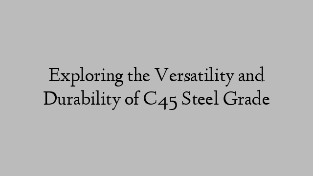 Exploring the Versatility and Durability of C45 Steel Grade