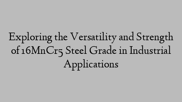 Exploring the Versatility and Strength of 16MnCr5 Steel Grade in Industrial Applications