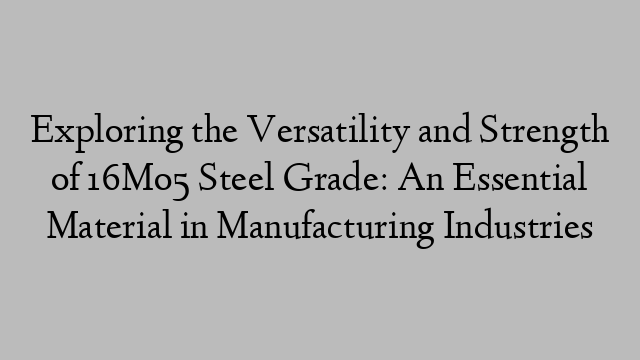 Exploring the Versatility and Strength of 16Mo5 Steel Grade: An Essential Material in Manufacturing Industries