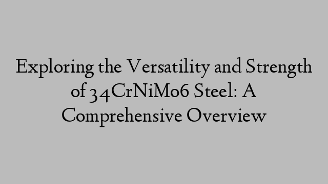 Exploring the Versatility and Strength of 34CrNiMo6 Steel: A Comprehensive Overview