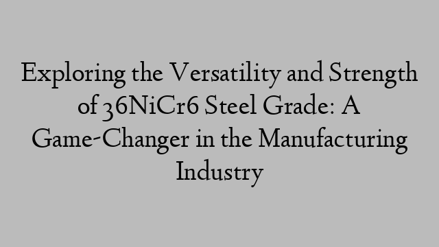 Exploring the Versatility and Strength of 36NiCr6 Steel Grade: A Game-Changer in the Manufacturing Industry