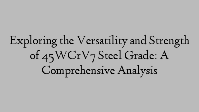 Exploring the Versatility and Strength of 45WCrV7 Steel Grade: A Comprehensive Analysis