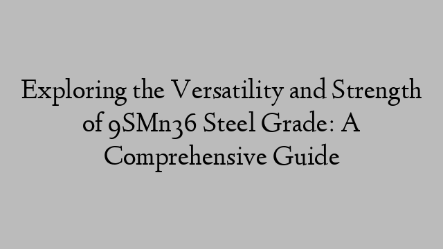 Exploring the Versatility and Strength of 9SMn36 Steel Grade: A Comprehensive Guide