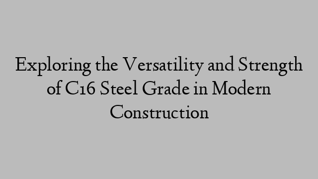 Exploring the Versatility and Strength of C16 Steel Grade in Modern Construction