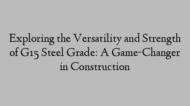 Exploring the Versatility and Strength of G15 Steel Grade: A Game-Changer in Construction