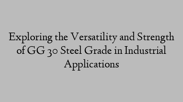 Exploring the Versatility and Strength of GG 30 Steel Grade in Industrial Applications