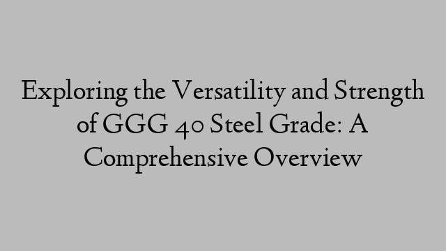 Exploring the Versatility and Strength of GGG 40 Steel Grade: A Comprehensive Overview