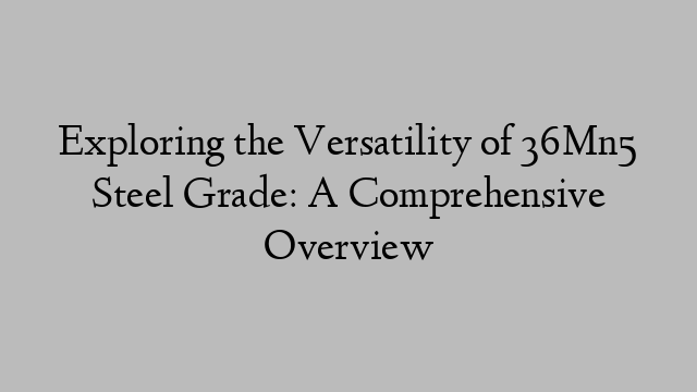 Exploring the Versatility of 36Mn5 Steel Grade: A Comprehensive Overview