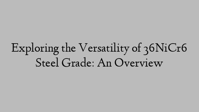 Exploring the Versatility of 36NiCr6 Steel Grade: An Overview