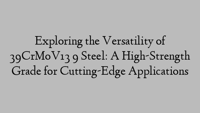 Exploring the Versatility of 39CrMoV13 9 Steel: A High-Strength Grade for Cutting-Edge Applications