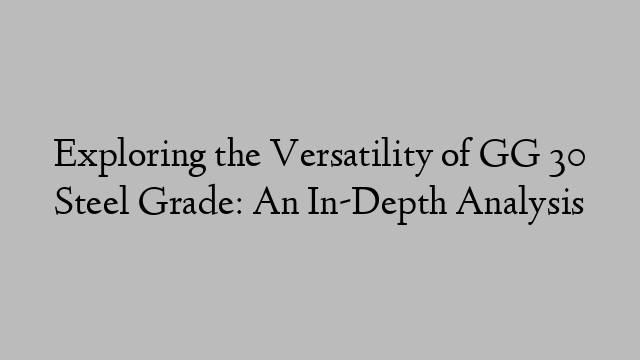 Exploring the Versatility of GG 30 Steel Grade: An In-Depth Analysis