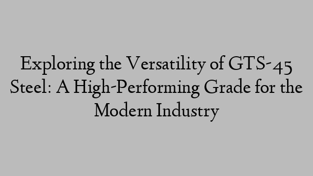 Exploring the Versatility of GTS-45 Steel: A High-Performing Grade for the Modern Industry