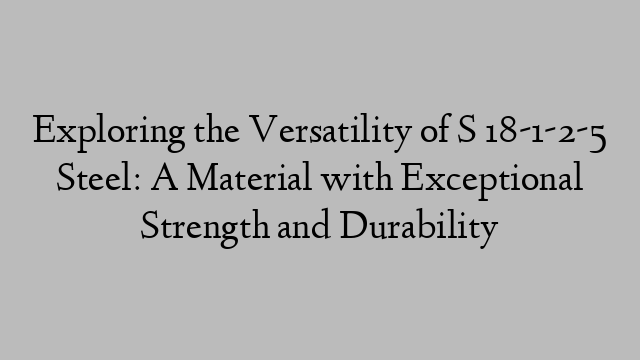 Exploring the Versatility of S 18-1-2-5 Steel: A Material with Exceptional Strength and Durability