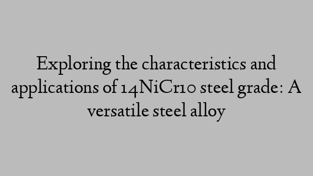 Exploring the characteristics and applications of 14NiCr10 steel grade: A versatile steel alloy