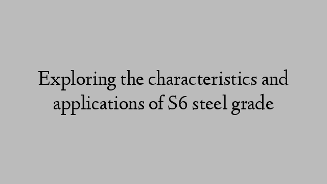 Exploring the characteristics and applications of S6 steel grade