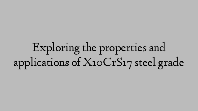Exploring the properties and applications of X10CrS17 steel grade