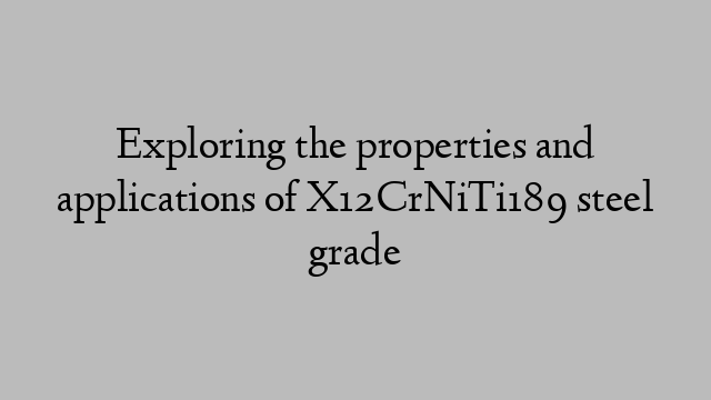 Exploring the properties and applications of X12CrNiTi189 steel grade