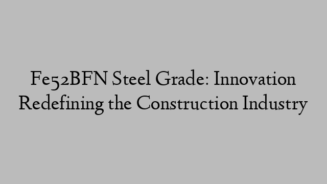 Fe52BFN Steel Grade: Innovation Redefining the Construction Industry