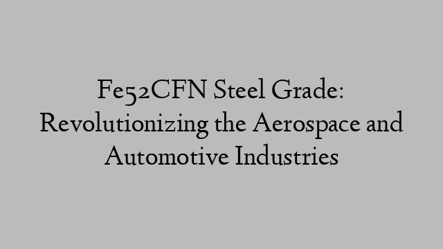 Fe52CFN Steel Grade: Revolutionizing the Aerospace and Automotive Industries