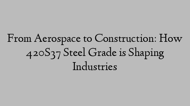 From Aerospace to Construction: How 420S37 Steel Grade is Shaping Industries