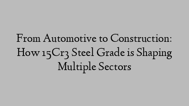 From Automotive to Construction: How 15Cr3 Steel Grade is Shaping Multiple Sectors