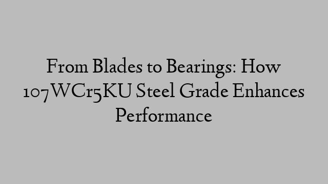 From Blades to Bearings: How 107WCr5KU Steel Grade Enhances Performance