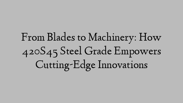 From Blades to Machinery: How 420S45 Steel Grade Empowers Cutting-Edge Innovations