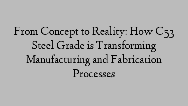 From Concept to Reality: How C53 Steel Grade is Transforming Manufacturing and Fabrication Processes