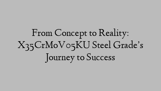 From Concept to Reality: X35CrMoV05KU Steel Grade’s Journey to Success