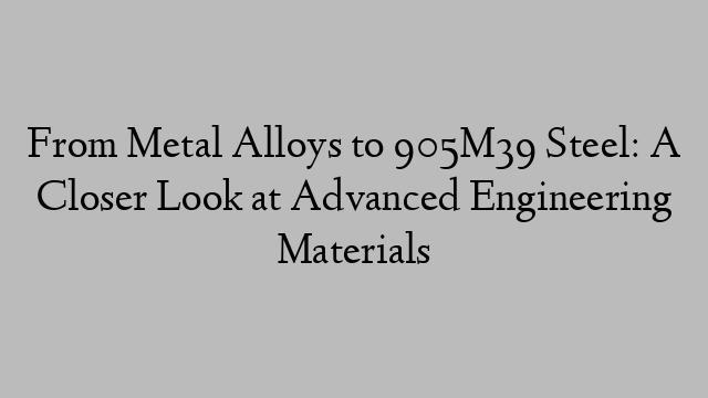 From Metal Alloys to 905M39 Steel: A Closer Look at Advanced Engineering Materials