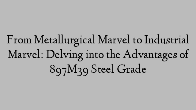 From Metallurgical Marvel to Industrial Marvel: Delving into the Advantages of 897M39 Steel Grade