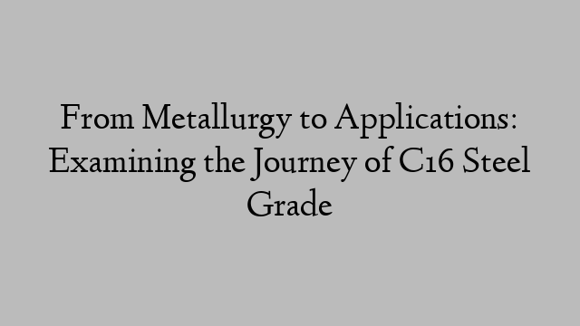 From Metallurgy to Applications: Examining the Journey of C16 Steel Grade