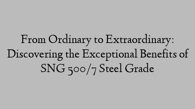 From Ordinary to Extraordinary: Discovering the Exceptional Benefits of SNG 500/7 Steel Grade