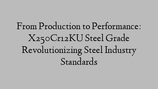 From Production to Performance: X250Cr12KU Steel Grade Revolutionizing Steel Industry Standards