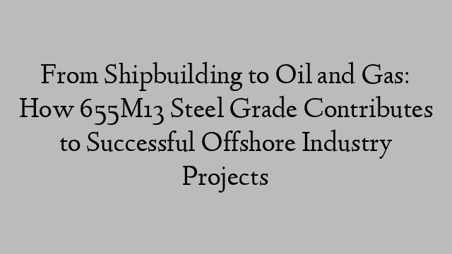 From Shipbuilding to Oil and Gas: How 655M13 Steel Grade Contributes to Successful Offshore Industry Projects