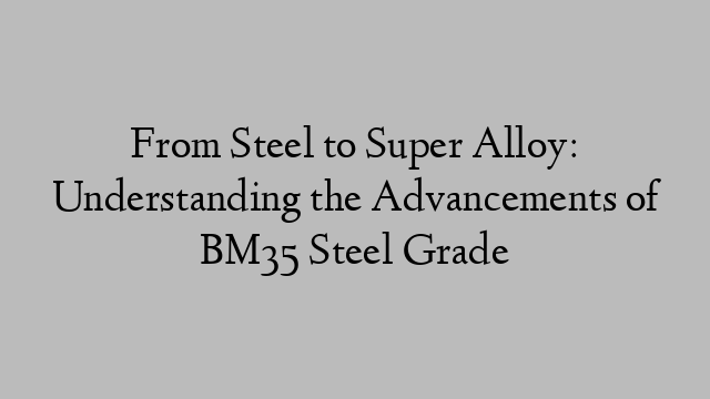 From Steel to Super Alloy: Understanding the Advancements of BM35 Steel Grade