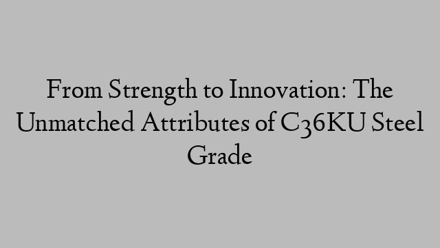 From Strength to Innovation: The Unmatched Attributes of C36KU Steel Grade