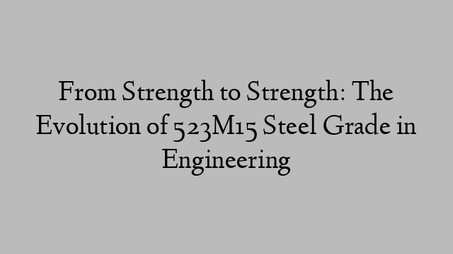 From Strength to Strength: The Evolution of 523M15 Steel Grade in Engineering