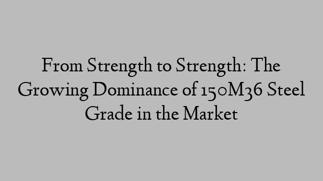 From Strength to Strength: The Growing Dominance of 150M36 Steel Grade in the Market