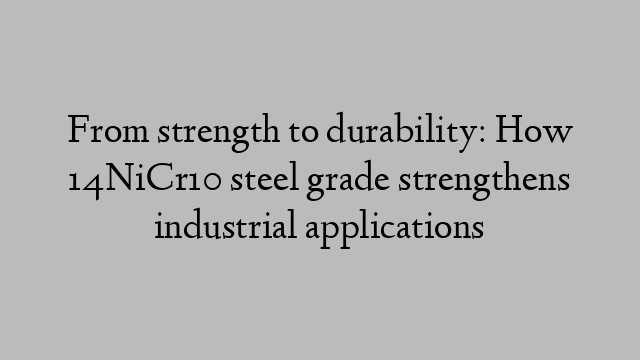 From strength to durability: How 14NiCr10 steel grade strengthens industrial applications