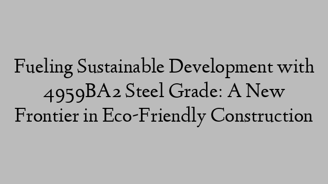 Fueling Sustainable Development with 4959BA2 Steel Grade: A New Frontier in Eco-Friendly Construction