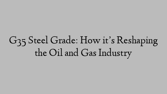 G35 Steel Grade: How it’s Reshaping the Oil and Gas Industry