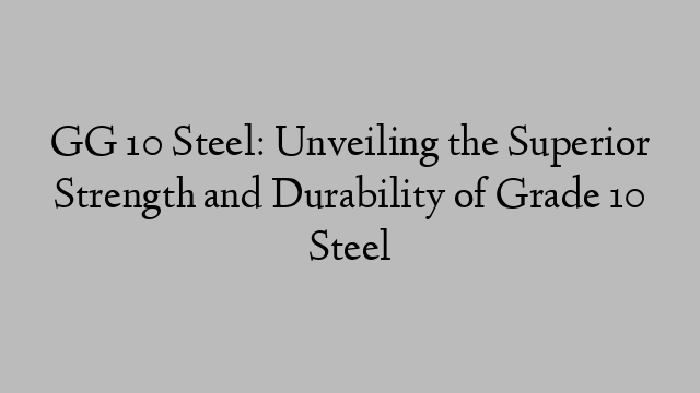 GG 10 Steel: Unveiling the Superior Strength and Durability of Grade 10 Steel