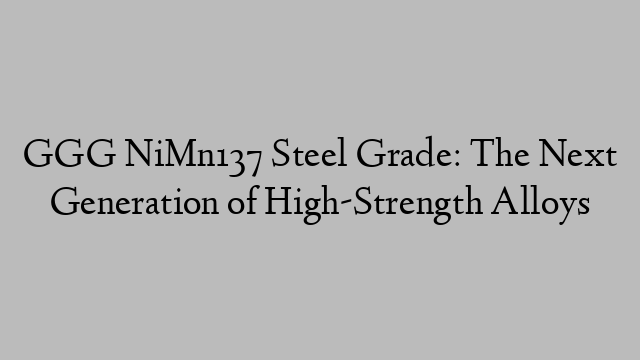 GGG NiMn137 Steel Grade: The Next Generation of High-Strength Alloys