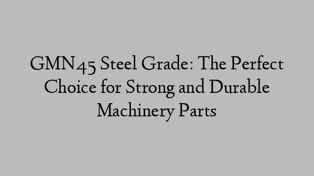 GMN45 Steel Grade: The Perfect Choice for Strong and Durable Machinery Parts